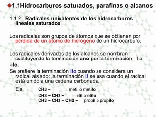 1.1Hidrocarburos saturados, parafinas o alcanos
1.1.2. Radicales univalentes de los hidrocarburos
lineales saturados
Los radicales son grupos de átomos que se obtienen por
pérdida de un átomo de hidrógeno de un hidrocarburo.
Los radicales derivados de los alcanos se nombran
sustituyendo la terminación-ano por la terminación -il o
-ilo.
Se prefiere la terminación ilo cuando se considera un
radical aislado; la terminación il se usa cuando el radical
está unido a una cadena carbonada.
Ejs. CH3 − metil o metilo
CH3 − CH2 − etil o etilo
CH3 − CH2 − CH2 − propil o propilo
 