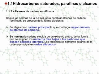 1.1Hidrocarburos saturados, parafinas o alcanos
1.1.3.- Alcanos de cadena ramificada
Según las normas de la IUPAC, para nombrar alcanos de cadena
ramificada se procede de la forma siguiente:
 Se elige como cadena principal la que contenga mayor número
de átomos de carbono.
 Se numera la cadena elegida de un extremo a otro, de tal forma
que se asignen los números más bajos a los carbonos que
posean cadenas laterales. Los radicales se nombran delante de la
cadena principal en orden alfabético.
 
