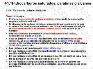 1.1Hidrocarburos saturados, parafinas o alcanos
1.1.3.- Alcanos de cadena ramificada
Observemos que:
 Primero numeramos la cadena principal, empezando la numeración
según el criterio indicado.
 Si al numerar la cadena principal, empezando por cualquiera de sus
extremos los sustituyentes están en los mismos números, se asigna
el localizador menor a la primera cadena lateral que se cita en el
nombre.
 Los localizadores se escriben delante del nombre del radical,
separados de él por un guión.
 Sólo se pueden acumular localizadores que se refieran a radicales
idénticos. En este caso los localizadores se separan entre sí por
comas y los nombre de los radicales llevan los prefijos multiplicativos
di, tri, tetra, penta, etc.
 Los radicales se nombran por orden alfabético:
 En los radicales sencillos (no ramificados) no se tienen en cuenta los
prefijos multiplicativos.
 En los radicales sencillos si se tienen en cuenta los prefijos iso y neo.
 No se tienen en cuenta los prefijos sec y terc.
 En los radicales complejos (ramificados) se tienen en cuenta los
prefijos multiplicativos de dichos radicales, escribiéndose éstos entre
paréntesis.
 