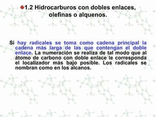 1.2 Hidrocarburos con dobles enlaces,
olefinas o alquenos.
Si hay radicales se toma como cadena principal la
cadena más larga de las que contengan el doble
enlace. La numeración se realiza de tal modo que al
átomo de carbono con doble enlace le corresponda
el localizador más bajo posible. Los radicales se
nombran como en los alcanos.
 