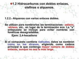 1.2 Hidrocarburos con dobles enlaces,
olefinas o alquenos.
1.2.2.- Alquenos con varios enlaces dobles.
Se utilizan para nombrarlos las terminaciones: -adieno,
-atrieno, etc., en lugar de la terminación eno. La "a"
antepuesta se incluye para evitar nombres con
fonéticas desagradables.
Ejem: 2,4-hexadieno
Si el compuesto contiene radicales, éstos se nombran
como en los alcanos, eligiendo como cadena
principal la que contenga mayor número de dobles
enlaces, aunque no sea la más larga.
 