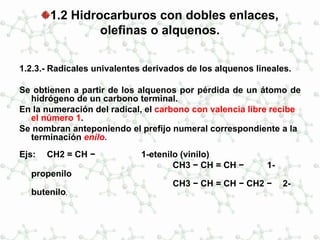 1.2 Hidrocarburos con dobles enlaces,
olefinas o alquenos.
1.2.3.- Radicales univalentes derivados de los alquenos lineales.
Se obtienen a partir de los alquenos por pérdida de un átomo de
hidrógeno de un carbono terminal.
En la numeración del radical, el carbono con valencia libre recibe
el número 1.
Se nombran anteponiendo el prefijo numeral correspondiente a la
terminación enilo.
Ejs: CH2 = CH − 1-etenilo (vinilo)
CH3 − CH = CH − 1-
propenilo
CH3 − CH = CH − CH2 − 2-
butenilo.
 