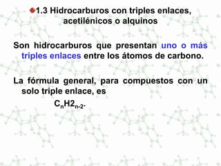 1.3 Hidrocarburos con triples enlaces,
acetilénicos o alquinos
Son hidrocarburos que presentan uno o más
triples enlaces entre los átomos de carbono.
La fórmula general, para compuestos con un
solo triple enlace, es
CnH2n-2.
 
