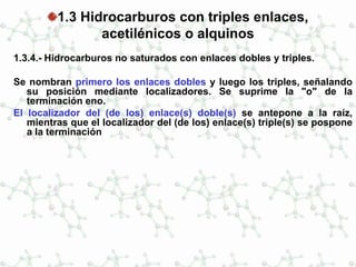 1.3 Hidrocarburos con triples enlaces,
acetilénicos o alquinos
1.3.4.- Hidrocarburos no saturados con enlaces dobles y triples.
Se nombran primero los enlaces dobles y luego los triples, señalando
su posición mediante localizadores. Se suprime la "o" de la
terminación eno.
El localizador del (de los) enlace(s) doble(s) se antepone a la raíz,
mientras que el localizador del (de los) enlace(s) triple(s) se pospone
a la terminación
 