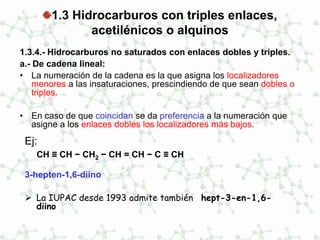 1.3 Hidrocarburos con triples enlaces,
acetilénicos o alquinos
1.3.4.- Hidrocarburos no saturados con enlaces dobles y triples.
a.- De cadena lineal:
• La numeración de la cadena es la que asigna los localizadores
menores a las insaturaciones, prescindiendo de que sean dobles o
triples.
• En caso de que coincidan se da preferencia a la numeración que
asigne a los enlaces dobles los localizadores más bajos.
Ej:
CH ≡ CH − CH2 − CH = CH − C ≡ CH
3-hepten-1,6-diino
 La IUPAC desde 1993 admite también hept-3-en-1,6-
diino
 