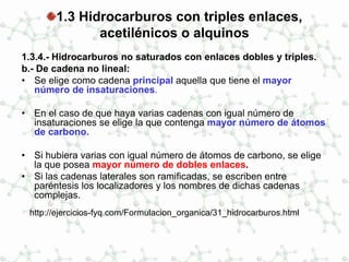 1.3 Hidrocarburos con triples enlaces,
acetilénicos o alquinos
1.3.4.- Hidrocarburos no saturados con enlaces dobles y triples.
b.- De cadena no lineal:
• Se elige como cadena principal aquella que tiene el mayor
número de insaturaciones.
• En el caso de que haya varias cadenas con igual número de
insaturaciones se elige la que contenga mayor número de átomos
de carbono.
• Si hubiera varias con igual número de átomos de carbono, se elige
la que posea mayor número de dobles enlaces.
• Si las cadenas laterales son ramificadas, se escriben entre
paréntesis los localizadores y los nombres de dichas cadenas
complejas.
http://ejercicios-fyq.com/Formulacion_organica/31_hidrocarburos.html
 