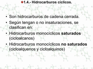 1.4.- Hidrocarburos cíclicos.
• Son hidrocarburos de cadena cerrada.
• Según tengan o no insaturaciones, se
clasifican en:
• Hidrocarburos monocíclicos saturados
(cicloalcanos)
• Hidrocarburos monocíclicos no saturados
(cicloalquenos y cicloalquinos)
 
