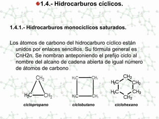 1.4.- Hidrocarburos cíclicos.
1.4.1.- Hidrocarburos monocíclicos saturados.
Los átomos de carbono del hidrocarburo cíclico están
unidos por enlaces sencillos. Su fórmula general es
CnH2n. Se nombran anteponiendo el prefijo ciclo al
nombre del alcano de cadena abierta de igual número
de átomos de carbono
ciclopropano ciclobutano ciclohexano
 