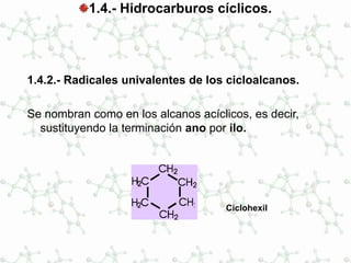1.4.- Hidrocarburos cíclicos.
1.4.2.- Radicales univalentes de los cicloalcanos.
Se nombran como en los alcanos acíclicos, es decir,
sustituyendo la terminación ano por ilo.
Ciclohexil
 