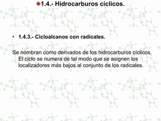 1.4.- Hidrocarburos cíclicos.
• 1.4.3.- Cicloalcanos con radicales.
Se nombran como derivados de los hidrocarburos cíclicos.
El ciclo se numera de tal modo que se asignen los
localizadores más bajos al conjunto de los radicales.
 