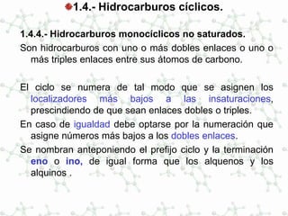 1.4.- Hidrocarburos cíclicos.
1.4.4.- Hidrocarburos monocíclicos no saturados.
Son hidrocarburos con uno o más dobles enlaces o uno o
más triples enlaces entre sus átomos de carbono.
El ciclo se numera de tal modo que se asignen los
localizadores más bajos a las insaturaciones,
prescindiendo de que sean enlaces dobles o triples.
En caso de igualdad debe optarse por la numeración que
asigne números más bajos a los dobles enlaces.
Se nombran anteponiendo el prefijo ciclo y la terminación
eno o ino, de igual forma que los alquenos y los
alquinos .
 