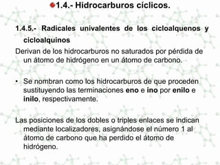 1.4.- Hidrocarburos cíclicos.
1.4.5.- Radicales univalentes de los cicloalquenos y
cicloalquinos
Derivan de los hidrocarburos no saturados por pérdida de
un átomo de hidrógeno en un átomo de carbono.
• Se nombran como los hidrocarburos de que proceden
sustituyendo las terminaciones eno e ino por enilo e
inilo, respectivamente.
Las posiciones de los dobles o triples enlaces se indican
mediante localizadores, asignándose el número 1 al
átomo de carbono que ha perdido el átomo de
hidrógeno.
 