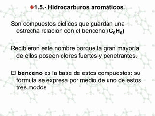 1.5.- Hidrocarburos aromáticos.
Son compuestos cíclicos que guardan una
estrecha relación con el benceno (C6H6)
Recibieron este nombre porque la gran mayoría
de ellos poseen olores fuertes y penetrantes.
El benceno es la base de estos compuestos: su
fórmula se expresa por medio de uno de estos
tres modos
 