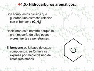 1.5.- Hidrocarburos aromáticos.
Son compuestos cíclicos que
guardan una estrecha relación
con el benceno (C6H6)
Recibieron este nombre porque la
gran mayoría de ellos poseen
olores fuertes y penetrantes.
El benceno es la base de estos
compuestos: su fórmula se
expresa por medio de uno de
estos tres modos
 