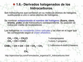 1.6.- Derivados halogenados de los
hidrocarburos.
Son hidrocarburos que contienen en su molécula átomos de halógeno,
sustituyendo a uno o varios átomos de hidrógeno.
Se nombran anteponiendo el nombre del halógeno (fluoro, cloro,
bromo, yodo) al del hidrocarburo correspondiente. Su posición se
indica por medio de localizadores.
Los halógenos se consideran como radicales y se citan en el lugar que
les corresponde según el orden alfabético.
CH3 − CH2 − CH2Cl 1-cloropropano
CH3 − CH = CHCl 1-cloro-1-propeno
CHBr2 − CH = CH − CH − CH2 − CH3
│
CH3
1,1-dibromo-4-metil-2-hexeno
http://ejercicios-fyq.com/Formulacion_organica/31_hidrocarburos.html
 