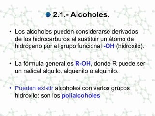 2.1.- Alcoholes.
• Los alcoholes pueden considerarse derivados
de los hidrocarburos al sustituir un átomo de
hidrógeno por el grupo funcional -OH (hidroxilo).
• La fórmula general es R-OH, donde R puede ser
un radical alquilo, alquenilo o alquinilo.
• Pueden existir alcoholes con varios grupos
hidroxilo: son los polialcoholes
 