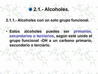 2.1.- Alcoholes.
2.1.1.- Alcoholes con un solo grupo funcional.
• Estos alcoholes puedes ser primarios,
secundarios o terciarios, según esté unido el
grupo funcional -OH a un carbono primario,
secundario o terciario.
 