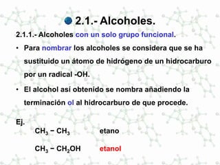 2.1.- Alcoholes.
2.1.1.- Alcoholes con un solo grupo funcional.
• Para nombrar los alcoholes se considera que se ha
sustituido un átomo de hidrógeno de un hidrocarburo
por un radical -OH.
• El alcohol así obtenido se nombra añadiendo la
terminación ol al hidrocarburo de que procede.
Ej.
CH3 − CH3 etano
CH3 − CH2OH etanol
 