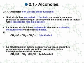 2.1.- Alcoholes.
2.1.1.- Alcoholes con un solo grupo funcional.
• Si el alcohol es secundario o terciario, se numera la cadena
principal de tal modo que corresponda al carbono unido al radical -
OH el localizador más bajo posible.
• La función alcohol tiene preferencia al numerar sobre las
insaturaciones y sobre los radicales.
Ej.
CH3 ≡ C − CH2 − CH2OH 3-butin-1-ol
 La IUPAC también admite separar varias veces el nombre
posponiendo a la raíz los sufijos precedidos de los
correspondientes localizadores
CH3 ≡ C − CH2 − CH2OH but-3-in-1-ol
 