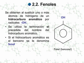 2.2. Fenoles
Se obtienen al sustituir uno o más
átomos de hidrógeno de un
hidrocarburo aromático por
radicales -OH.
• Se utiliza la terminación ol
precedida del nombre del
hidrocarburo aromático.
• Si el hidrocarburo aromático es
el benceno se le denomina
fenol
OH
Fenol (bencenol)
 