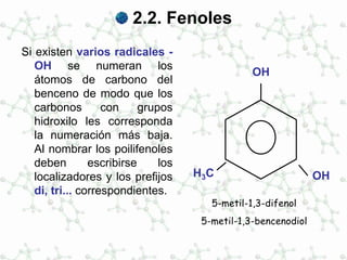 2.2. Fenoles
Si existen varios radicales -
OH se numeran los
átomos de carbono del
benceno de modo que los
carbonos con grupos
hidroxilo les corresponda
la numeración más baja.
Al nombrar los poilifenoles
deben escribirse los
localizadores y los prefijos
di, tri... correspondientes.
OH
5-metil-1,3-difenol
5-metil-1,3-bencenodiol
OHH3C
 