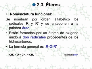 2.3. Éteres
• Nomenclatura funcional:
Se nombran por orden alfabético los
radicales R y R' y se anteponen a la
palabra éter .
• Están formados por un átomo de oxígeno
unido a dos radicales procedentes de los
hidrocarburos.
• La fórmula general es R-O-R'
CH3 − O − CH2 − CH3 etilmetileter
 