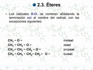 2.3. Éteres
• Los radicales R-O- se nombran añadiendo la
terminación oxi al nombre del radical, con las
excepciones siguientes:
CH3 − O − metoxi
CH3 − CH2 − O − etoxi
CH3 − CH2 − CH2 − O − propoxi
CH3 − CH2 − CH2− CH2 − O − butoxi
 