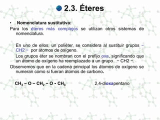 2.3. Éteres
• Nomenclatura sustitutiva:
Para los éteres más complejos se utilizan otros sistemas de
nomenclatura.
En uno de ellos, un poliéter, se considera al sustituir grupos −
CH2 − por átomos de oxígeno.
Los grupos éter se nombran con el prefijo oxa, significando que
un átomo de oxígeno ha reemplazado a un grupo − CH2 −.
Observemos que en la cadena principal los átomos de oxígeno se
numeran como si fueran átomos de carbono.
CH3 − O − CH2 − O - CH3 2,4-dioxapentano
 