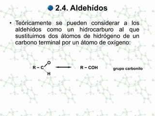 2.4. Aldehídos
• Teóricamente se pueden considerar a los
aldehídos como un hidrocarburo al que
sustituimos dos átomos de hidrógeno de un
carbono terminal por un átomo de oxígeno:
R − C
O
H
R − COH grupo carbonilo
 