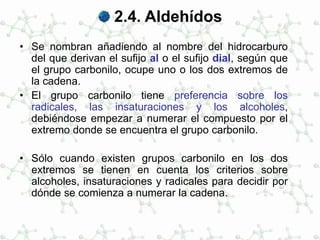 2.4. Aldehídos
• Se nombran añadiendo al nombre del hidrocarburo
del que derivan el sufijo al o el sufijo dial, según que
el grupo carbonilo, ocupe uno o los dos extremos de
la cadena.
• El grupo carbonilo tiene preferencia sobre los
radicales, las insaturaciones y los alcoholes,
debiéndose empezar a numerar el compuesto por el
extremo donde se encuentra el grupo carbonilo.
• Sólo cuando existen grupos carbonilo en los dos
extremos se tienen en cuenta los criterios sobre
alcoholes, insaturaciones y radicales para decidir por
dónde se comienza a numerar la cadena.
 