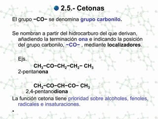 2.5.- Cetonas
El grupo −CO− se denomina grupo carbonilo.
Se nombran a partir del hidrocarburo del que derivan,
añadiendo la terminación ona e indicando la posición
del grupo carbonilo, −CO− , mediante localizadores.
Ejs.
CH3−CO−CH2−CH2− CH3
2-pentanona
CH3−CO−CH−CO− CH3
2,4-pentanodiona
La función cetona tiene prioridad sobre alcoholes, fenoles,
radicales e insaturaciones.
•
 
