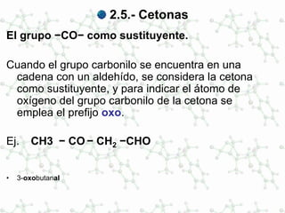 2.5.- Cetonas
El grupo −CO− como sustituyente.
Cuando el grupo carbonilo se encuentra en una
cadena con un aldehído, se considera la cetona
como sustituyente, y para indicar el átomo de
oxígeno del grupo carbonilo de la cetona se
emplea el prefijo oxo.
Ej. CH3 − CO − CH2 −CHO
• 3-oxobutanal
 