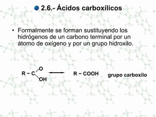 2.6.- Ácidos carboxílicos
• Formalmente se forman sustituyendo los
hidrógenos de un carbono terminal por un
átomo de oxígeno y por un grupo hidroxilo.
R − C
O
OH
R − COOH grupo carboxilo
 