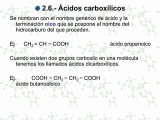 2.6.- Ácidos carboxílicos
Se nombran con el nombre genérico de ácido y la
terminación oico que se pospone al nombre del
hidrocarburo del que proceden.
Ej CH2 = CH − COOH ácido propenoico
Cuando existen dos grupos carboxilo en una molécula
tenemos los llamados ácidos dicarboxílicos.
Ej. COOH − CH2 − CH2 − COOH
ácido butanodioico
 