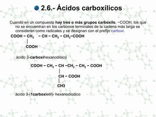 2.6.- Ácidos carboxílicos
Cuando en un compuesto hay tres o más grupos carboxilo, −COOH, los que
no se encuentran en los carbonos terminales de la cadena más larga se
consideran como radicales y se designan con el prefijo carboxi.
COOH − CH2 − CH − CH2 − CH2−COOH
│
COOH
ácido 3-carboxihexanodioico
COOH − CH2 − CH −CH2 − CH2 − COOH
│
CH − COOH
│
CH3
ácido 3-(1carboxietil)- hexanodiodico
 