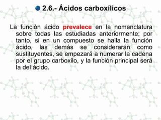 2.6.- Ácidos carboxílicos
La función ácido prevalece en la nomenclatura
sobre todas las estudiadas anteriormente; por
tanto, si en un compuesto se halla la función
ácido, las demás se considerarán como
sustituyentes, se empezará a numerar la cadena
por el grupo carboxilo, y la función principal será
la del ácido.
 