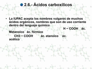 2.6.- Ácidos carboxílicos
• La IUPAC acepta los nombres vulgares de muchos
ácidos orgánicos, nombres que son de uso corriente
dentro del lenguaje químico
H − COOH ác.
Metanoico ác. fórmico
CH3 − COOH ác. etanoico ác.
acético
 