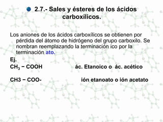 2.7.- Sales y ésteres de los ácidos
carboxílicos.
Los aniones de los ácidos carboxílicos se obtienen por
pérdida del átomo de hidrógeno del grupo carboxilo. Se
nombran reemplazando la terminación ico por la
terminación ato.
Ej.
CH3 − COOH ác. Etanoico o ác. acético
CH3 − COO- ión etanoato o ión acetato
 
