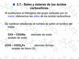 2.7.- Sales y ésteres de los ácidos
carboxílicos.
Si sustituimos el hidrógeno del grupo carboxilo por un
metal, obtenemos las sales de los ácidos carboxílicos.
Se nombran añadiendo al nombre de anión el nombre del
metal.
CH3 − COONa etanoato de sodio
acetato de sodio
(CH3 − COO)2Fe etanoato ferroso
acetato de hierro (II)
 
