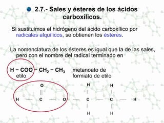 2.7.- Sales y ésteres de los ácidos
carboxílicos.
Si sustituimos el hidrógeno del ácido carboxílico por
radicales alquílicos, se obtienen los ésteres.
La nomenclatura de los ésteres es igual que la de las sales,
pero con el nombre del radical terminado en
H − COO − CH2 − CH3 metanoato de
etilo formiato de etilo
H H
C
O
O C C
H H
HH
 