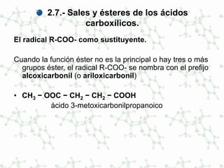 2.7.- Sales y ésteres de los ácidos
carboxílicos.
El radical R-COO- como sustituyente.
Cuando la función éster no es la principal o hay tres o más
grupos éster, el radical R-COO- se nombra con el prefijo
alcoxicarbonil (o ariloxicarbonil)
• CH3 − OOC − CH2 − CH2 − COOH
ácido 3-metoxicarbonilpropanoico
 