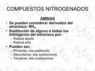 COMPUESTOS NITROGENADOS
AMINAS
• Se pueden considerar derivados del
amoniaco: NH3.
• Sustitución de alguno o todos los
hidrógenos del amoniaco por:
– Radical alquilo
– Radical arilo.
• Pueden ser:
– Primarias: una sustitución
– Secundarias: dos sustituciones
– Terciarias: tres sustituciones
 