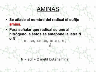 AMINAS
• Se añade al nombre del radical el sufijo
amina.
• Para señalar que radical se une al
nitrógeno, a éstos se antepone la letra N
o N’
CH -CH -2 CH2
- CH2CH3 - CH3
CH3
- NH -
N – etil – 2 metil butanamina
 