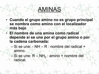 AMINAS
• Cuando el grupo amino no es grupo principal
se nombra como amino con el localizador
más bajo
• El nombre de una amina como radical
depende si se une por el grupo amino o por
la cadena carbonada:
– Si se une: - NH – R : nombre del radical +
amino.
– Si se une: R – NH2 : amino + nombre del
radical.
 