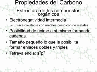 Propiedades del Carbono
Estructura de los compuestos
orgánicos
• Electronegatividad intermedia
– Enlace covalente con metales como con no metales
• Posibilidad de unirse a sí mismo formando
cadenas.
• Tamaño pequeño lo que le posibilita
formar enlaces dobles y triples
• Tetravalencia: s2p2
 