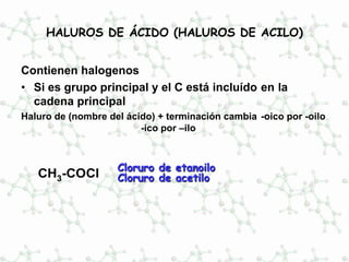 HALUROS DE ÁCIDO (HALUROS DE ACILO)
Contienen halogenos
• Si es grupo principal y el C está incluído en la
cadena principal
Haluro de (nombre del ácido) + terminación cambia -oico por -oilo
-ico por –ilo
CH3-COCl
Cloruro de etanoilo
Cloruro de acetilo
 