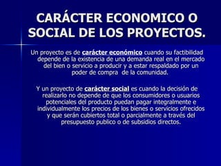 CARÁCTER ECONOMICO O SOCIAL DE LOS PROYECTOS. Un proyecto es de  carácter económico  cuando su factibilidad depende de la existencia de una demanda real en el mercado del bien o servicio a producir y a estar respaldado por un poder de compra  de la comunidad.  Y un proyecto de  carácter social  es cuando la decisión de realizarlo no depende de que los consumidores o usuarios potenciales del producto puedan pagar integralmente e individualmente los precios de los bienes o servicios ofrecidos y que serán cubiertos total o parcialmente a través del presupuesto publico o de subsidios directos. 