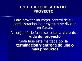 1.1.1. CICLO DE VIDA DEL PROYECTO Para proveer un mejor control de su administración los proyectos se dividen en  fases . Al conjuntó de fases se le llama  ciclo de vida del proyecto Cada fase esta marcada por la  terminación y entrega de uno o mas productos 