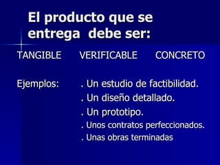 El producto que se entrega  debe ser: TANGIBLE  VERIFICABLE  CONCRETO Ejemplos:  . Un estudio de factibilidad. . Un diseño detallado. . Un prototipo. . Unos contratos perfeccionados. . Unas obras terminadas 
