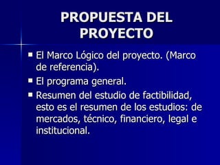 PROPUESTA DEL PROYECTO El Marco Lógico del proyecto. (Marco de referencia). El programa general. Resumen del estudio de factibilidad, esto es el resumen de los estudios: de mercados, técnico, financiero, legal e institucional. 